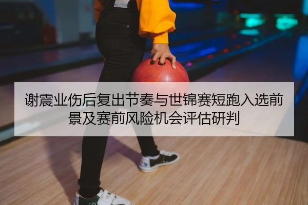 谢震业伤后复出节奏与世锦赛短跑入选前景及赛前风险机会评估研判