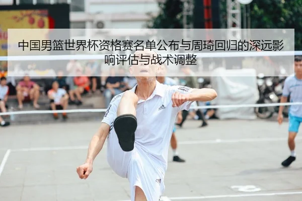 中国男篮世界杯资格赛名单公布与周琦回归的深远影响评估与战术调整